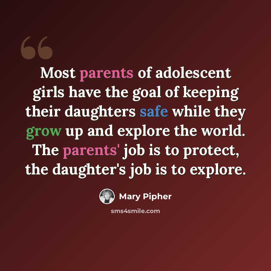 “Most parents of adolescent girls have the goal of keeping their daughters safe while they grow up and explore the world. The parents' job is to protect, the daughter's job is to explore.” quote by Mary Pipher