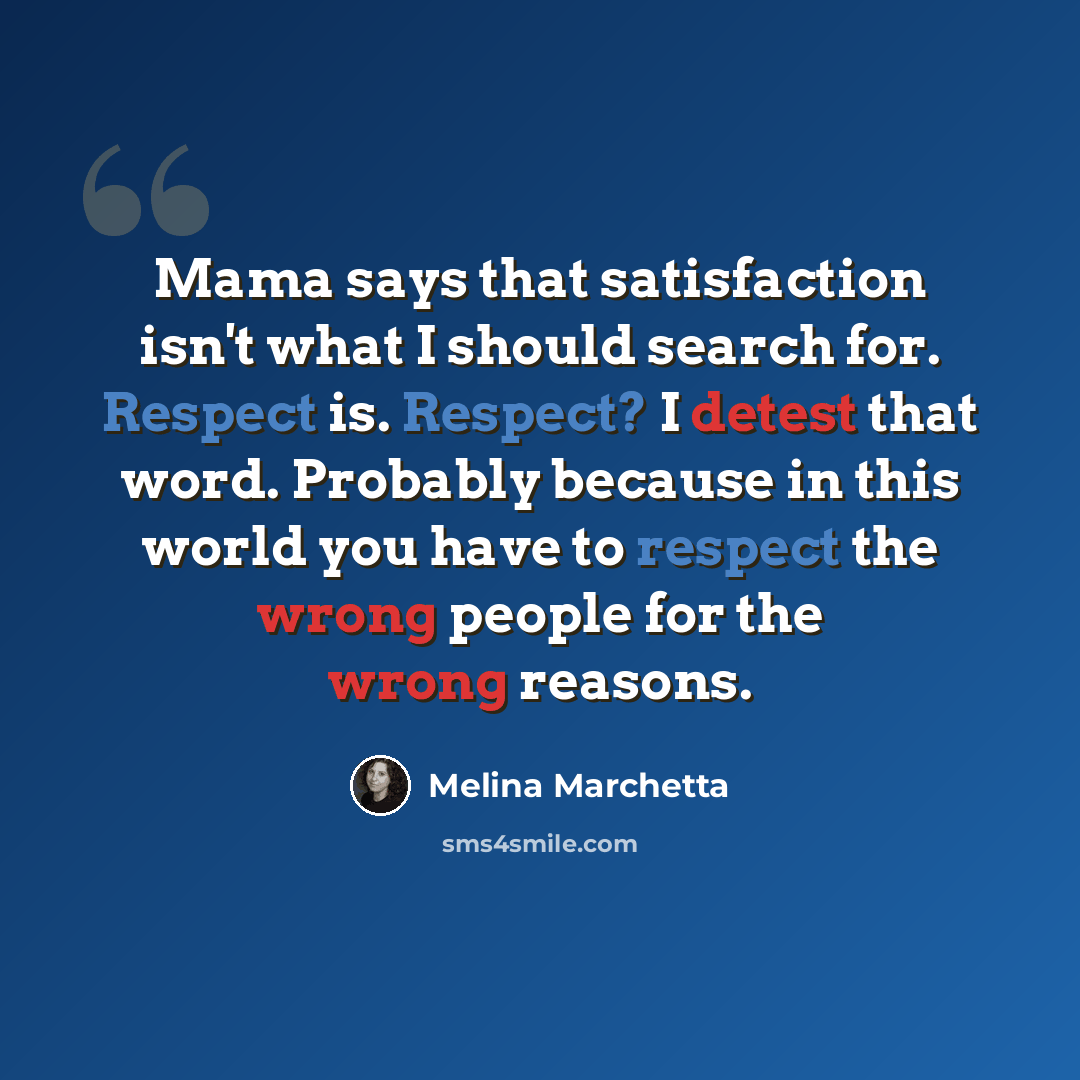 “Mama says that satisfaction isn't what I should search for. Respect is. Respect? I detest that word. Probably because in this world you have to respect the wrong people for the wrong reasons.” quote by Melina Marchetta