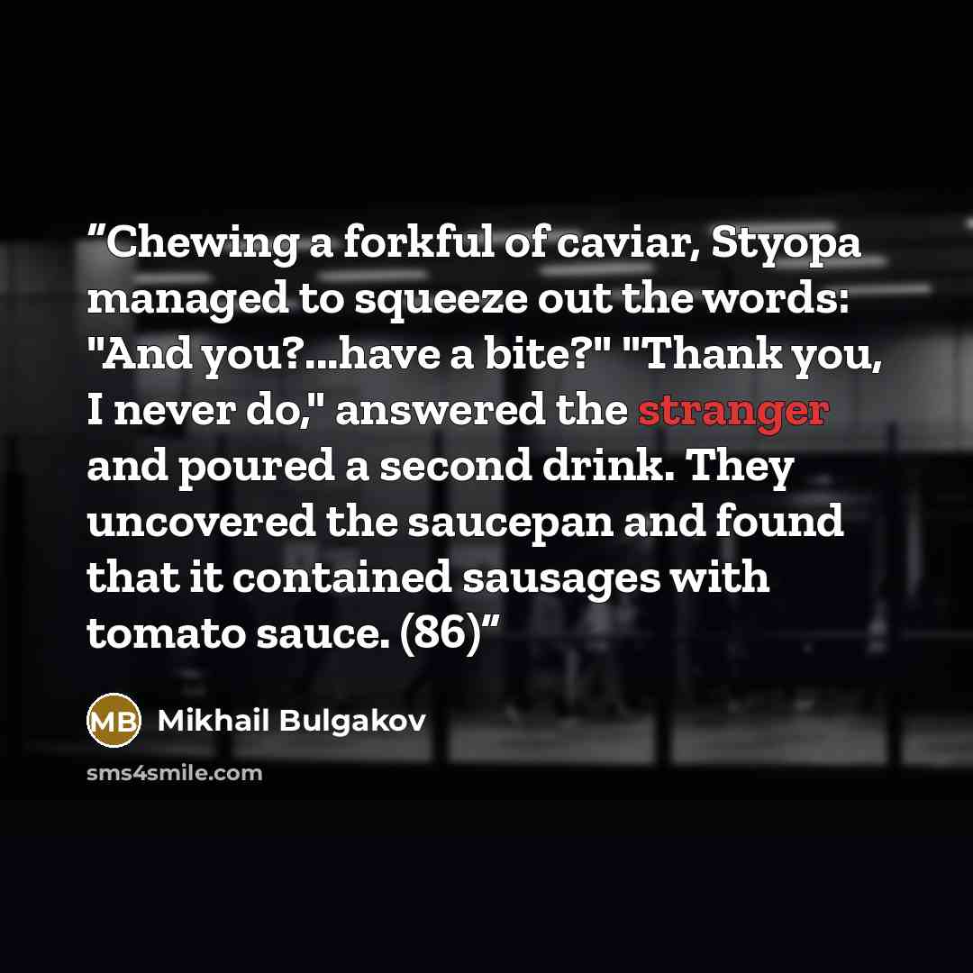 “Chewing a forkful of caviar, Styopa managed to squeeze out the words: "And you?...have a bite?" "Thank you, I never do," answered the stranger and poured a second drink. They uncovered the saucepan and found that it contained sausages with tomato sauce. (86)” quote by Mikhail Bulgakov