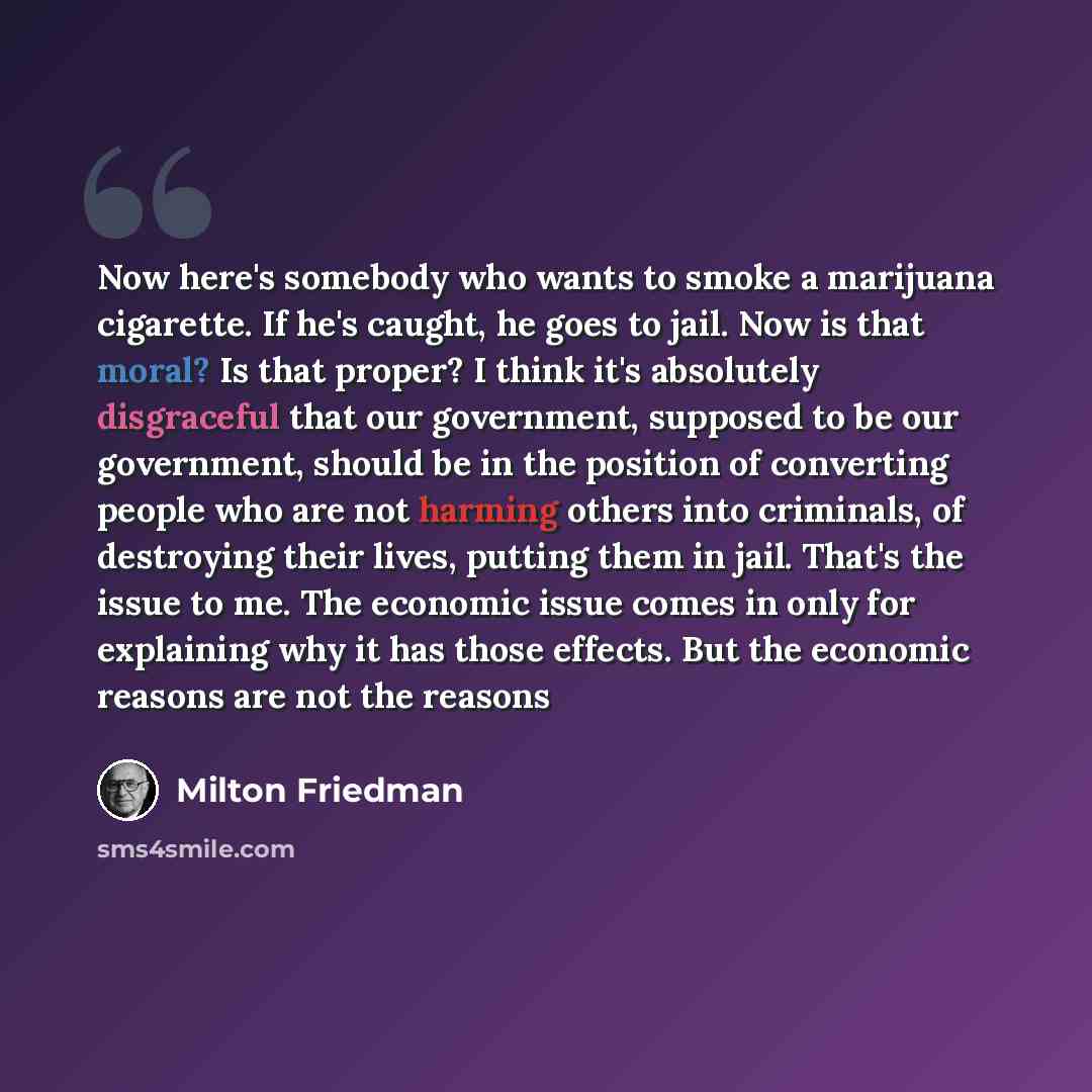 “Now here's somebody who wants to smoke a marijuana cigarette. If he's caught, he goes to jail. Now is that moral? Is that proper? I think it's absolutely disgraceful that our government, supposed to be our government, should be in the position of converting people who are not harming others into…” quote by Milton Friedman
