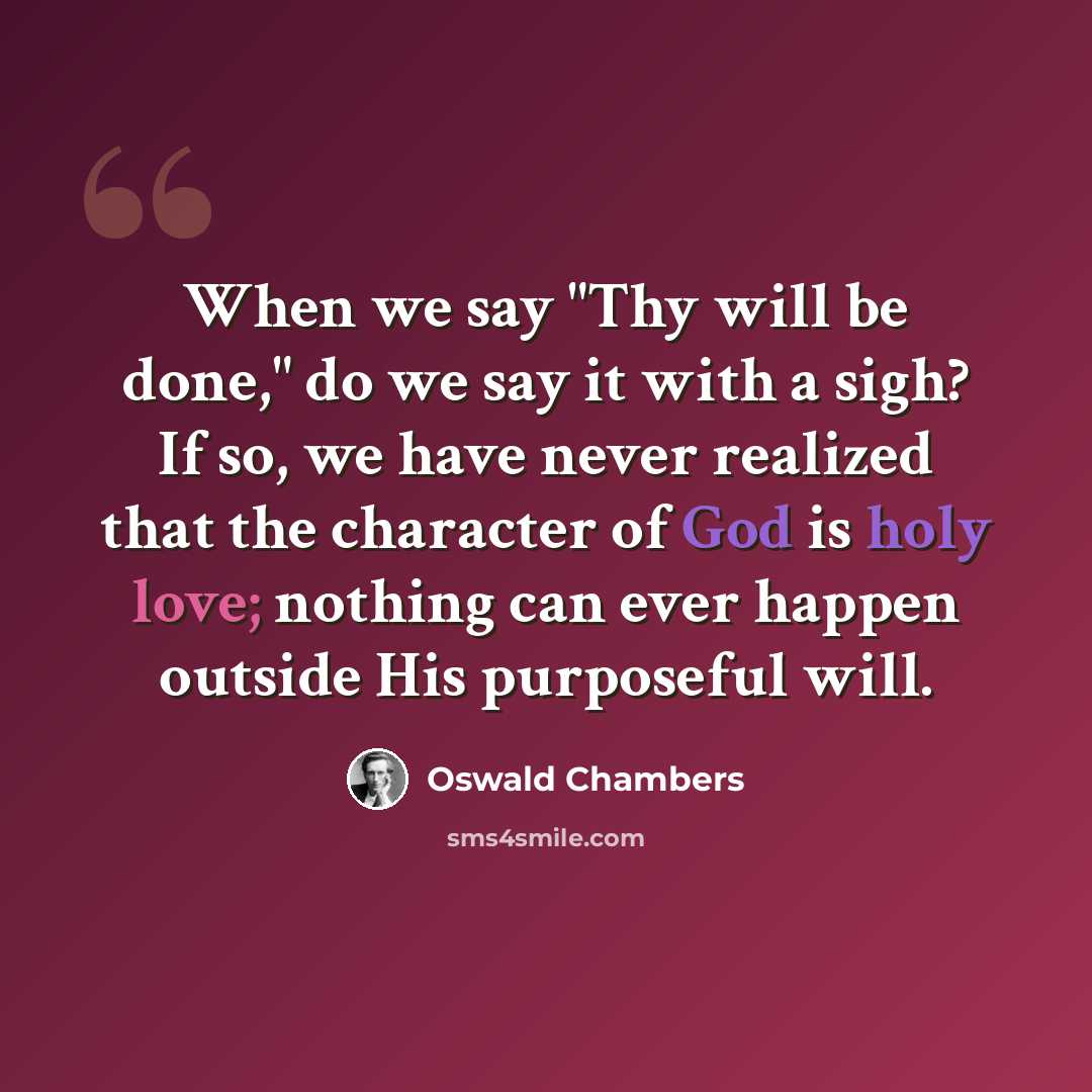 “When we say "Thy will be done," do we say it with a sigh? If so, we have never realized that the character of God is holy love; nothing can ever happen outside His purposeful will.” quote by Oswald Chambers