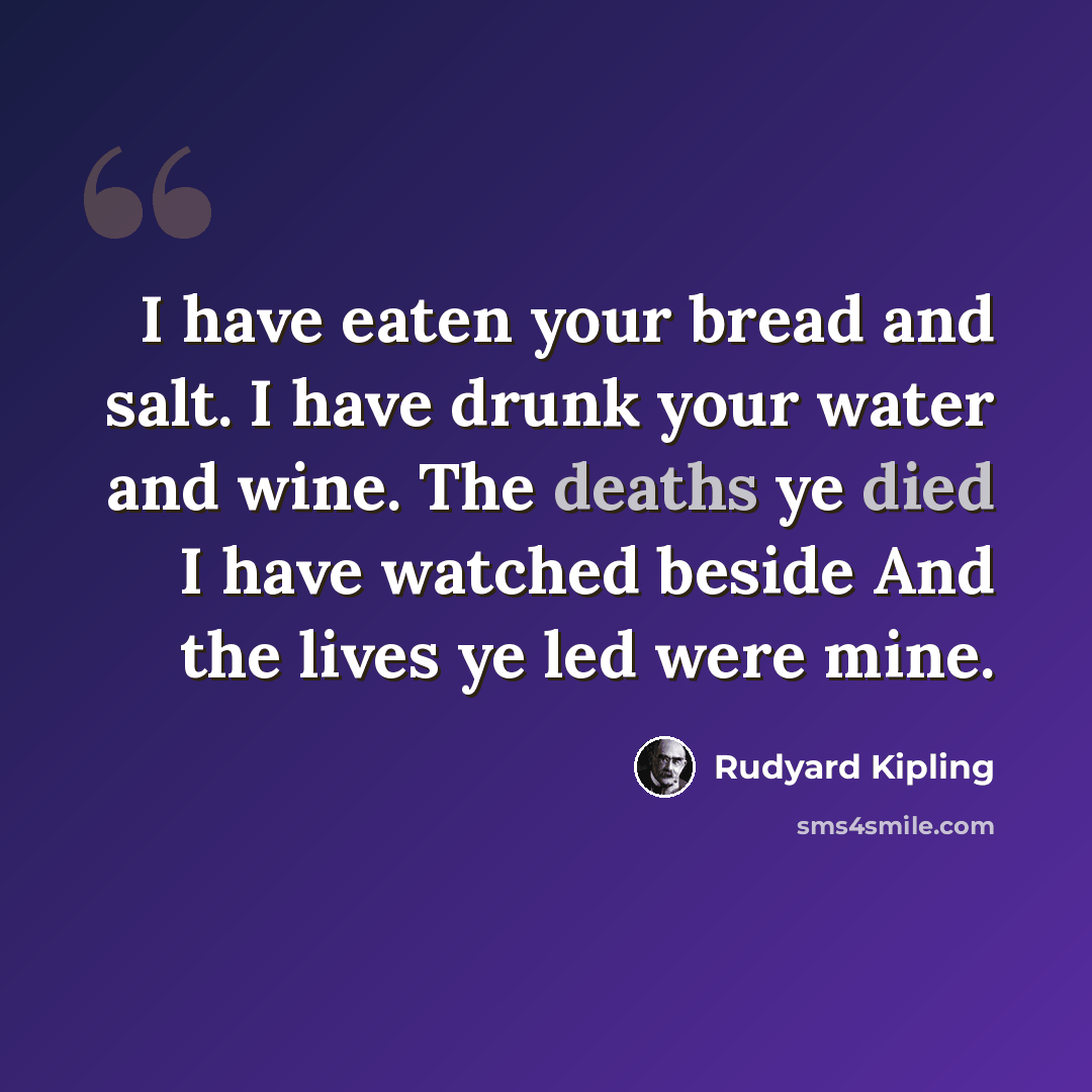 “I have eaten your bread and salt. I have drunk your water and wine. The deaths ye died I have watched beside And the lives ye led were mine.” quote by Rudyard Kipling