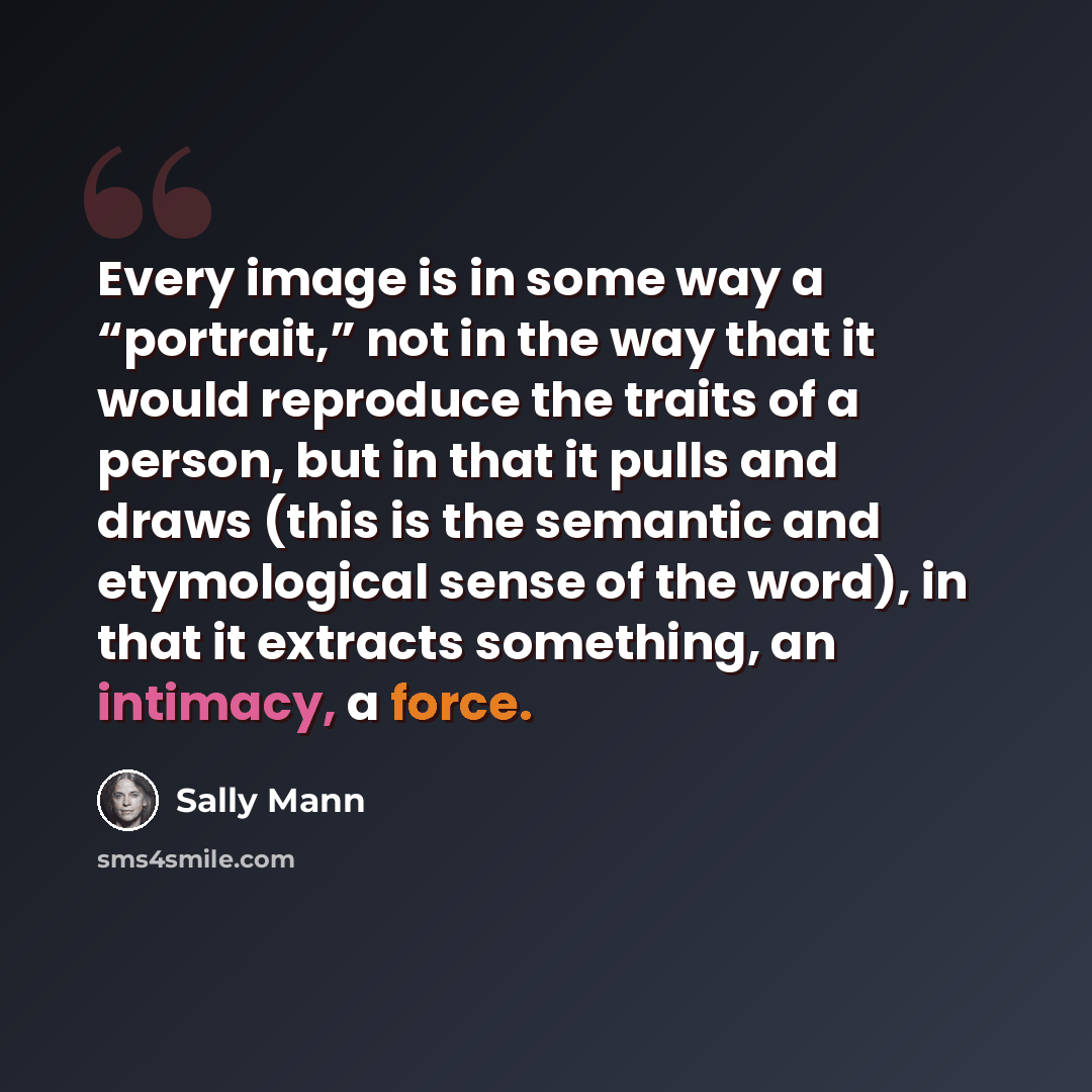 “Every image is in some way a “portrait,” not in the way that it would reproduce the traits of a person, but in that it pulls and draws (this is the semantic and etymological sense of the word), in that it extracts something, an intimacy, a force.” quote by Sally Mann