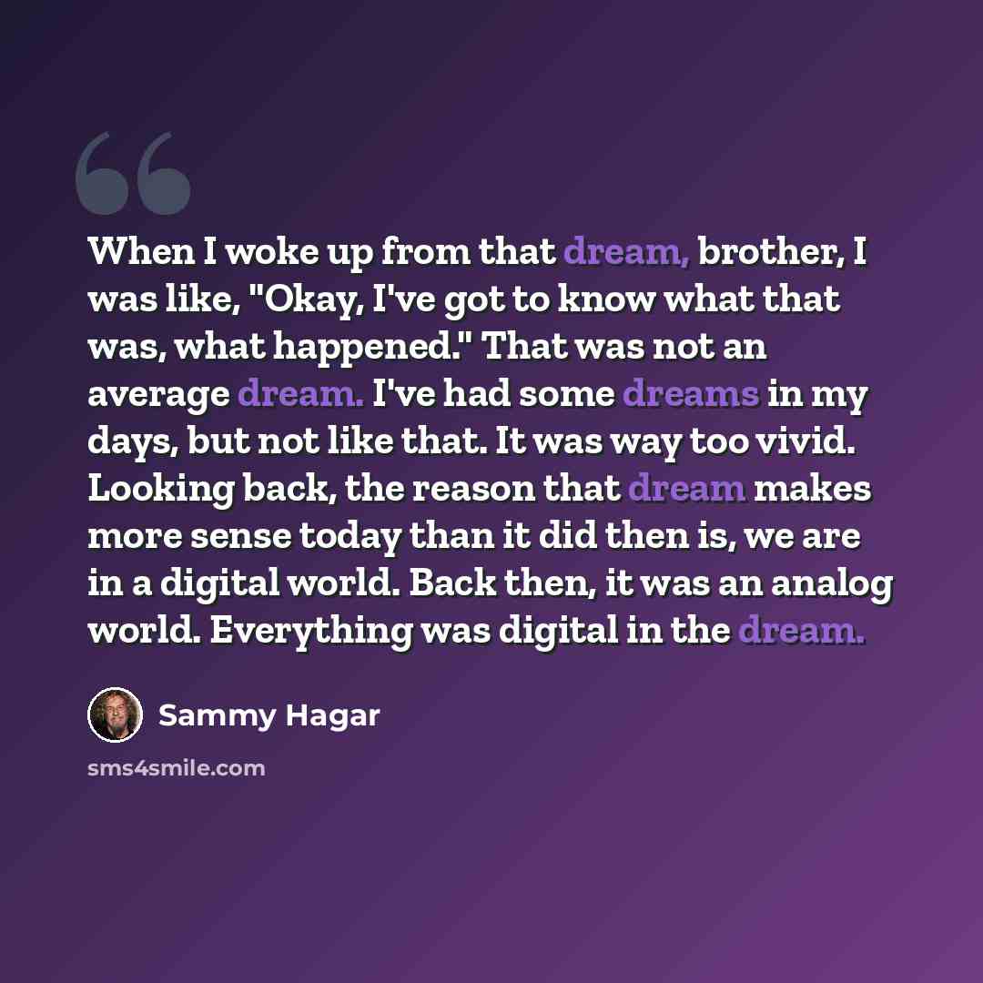 “When I woke up from that dream, brother, I was like, "Okay, I've got to know what that was, what happened." That was not an average dream. I've had some dreams in my days, but not like that. It was way too vivid. Looking back, the reason that dream makes more sense today than it did then is, we…” quote by Sammy Hagar