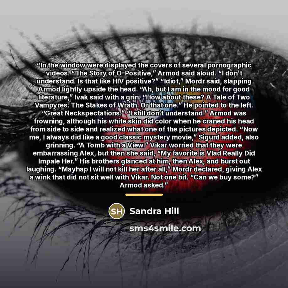 “In the window were displayed the covers of several pornographic videos. “The Story of O-Positive,” Armod said aloud. “I don’t understand. Is that like HIV positive?” “Idiot,” Mordr said, slapping Armod lightly upside the head. “Ah, but I am in the mood for good literature,” Ivak said with a grin…” quote by Sandra Hill