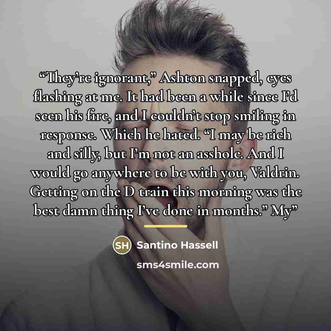 “They’re ignorant,” Ashton snapped, eyes flashing at me. It had been a while since I’d seen his fire, and I couldn’t stop smiling in response. Which he hated. “I may be rich and silly, but I’m not an asshole. And I would go anywhere to be with you, Valdrin. Getting on the D train this morning was…” quote by Santino Hassell