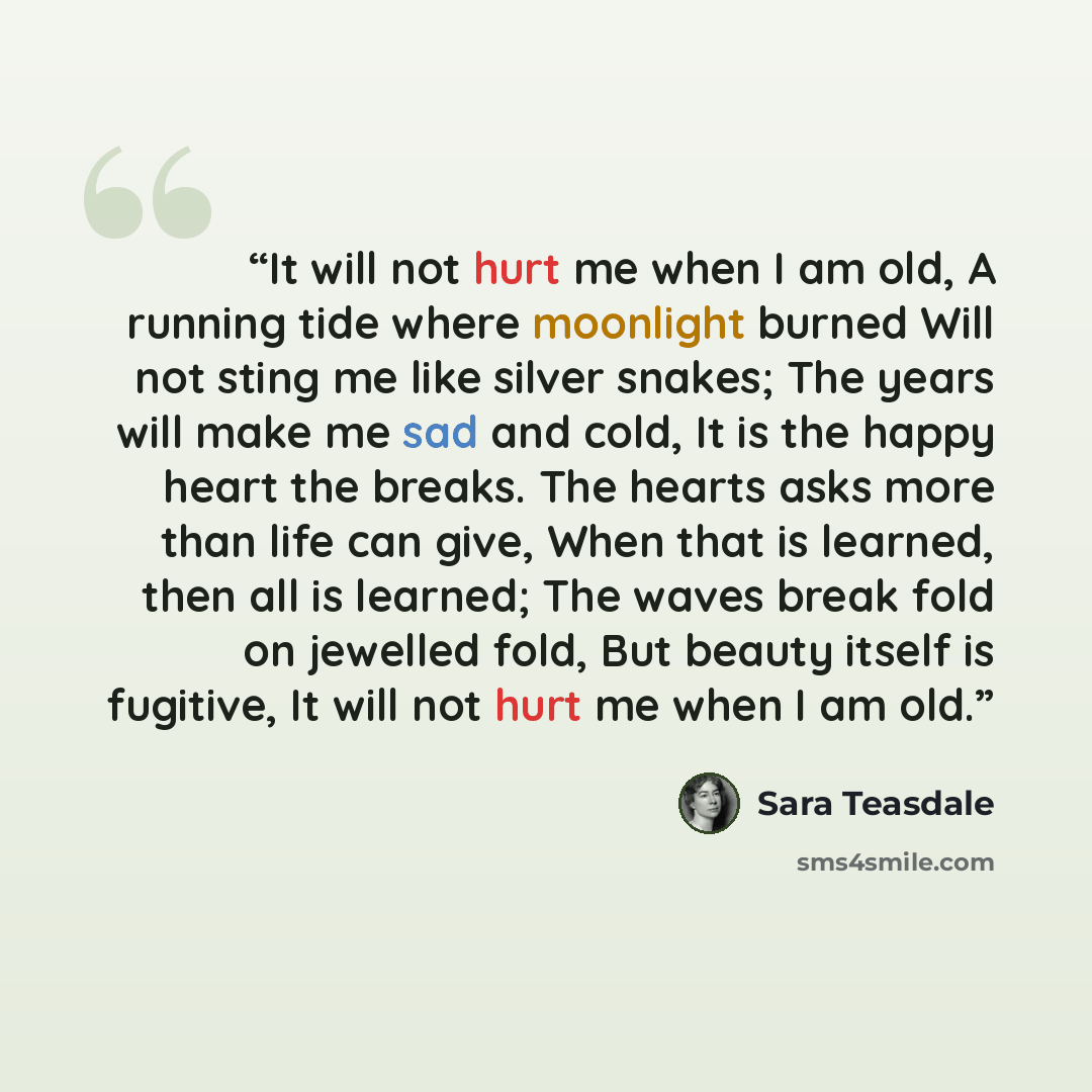 “It will not hurt me when I am old, A running tide where moonlight burned Will not sting me like silver snakes; The years will make me sad and cold, It is the happy heart the breaks. The hearts asks more than life can give, When that is learned, then all is learned; The waves break fold on jewelled…” quote by Sara Teasdale