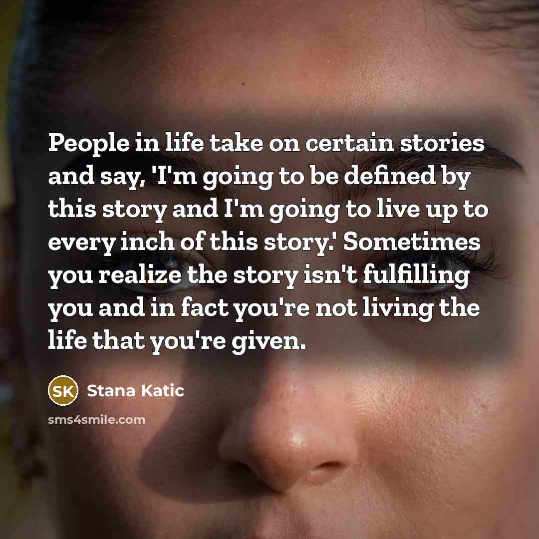 “People in life take on certain stories and say, 'I'm going to be defined by this story and I'm going to live up to every inch of this story.' Sometimes you realize the story isn't fulfilling you and in fact you're not living the life that you're given.” quote by Stana Katic