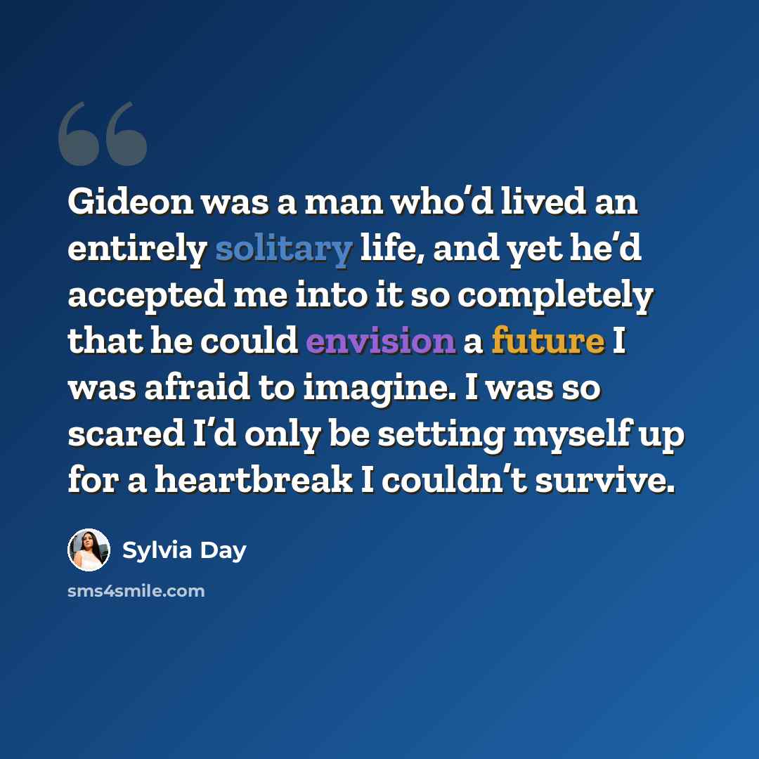 “Gideon was a man who’d lived an entirely solitary life, and yet he’d accepted me into it so completely that he could envision a future I was afraid to imagine. I was so scared I’d only be setting myself up for a heartbreak I couldn’t survive.” quote by Sylvia Day