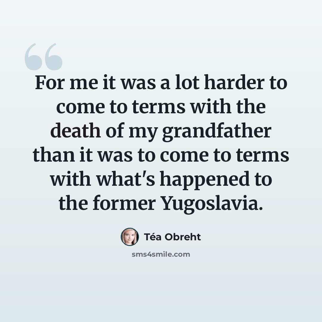 “For me it was a lot harder to come to terms with the death of my grandfather than it was to come to terms with what's happened to the former Yugoslavia.” quote by Tea Obreht