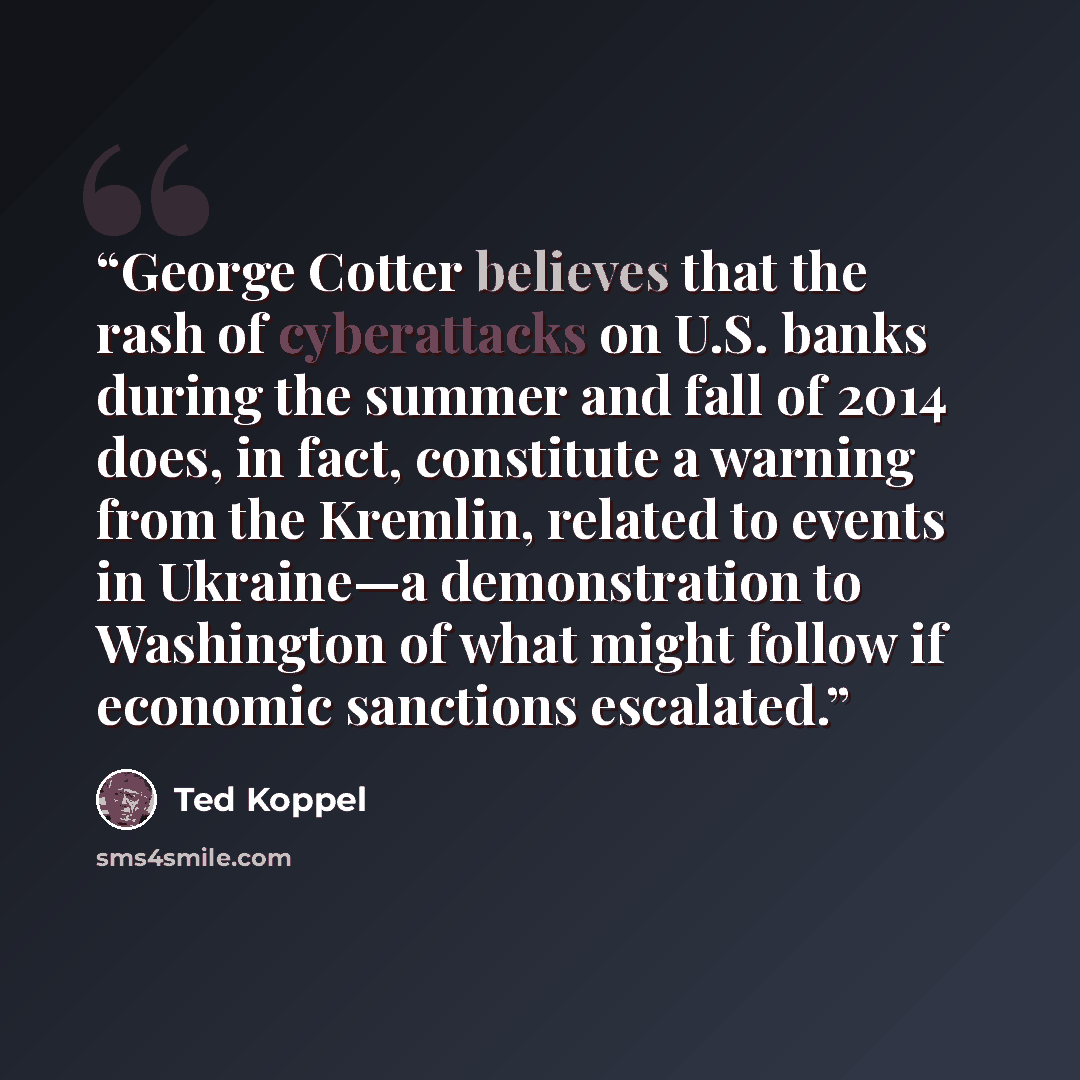“George Cotter believes that the rash of cyberattacks on U.S. banks during the summer and fall of 2014 does, in fact, constitute a warning from the Kremlin, related to events in Ukraine—a demonstration to Washington of what might follow if economic sanctions escalated.” quote by Ted Koppel