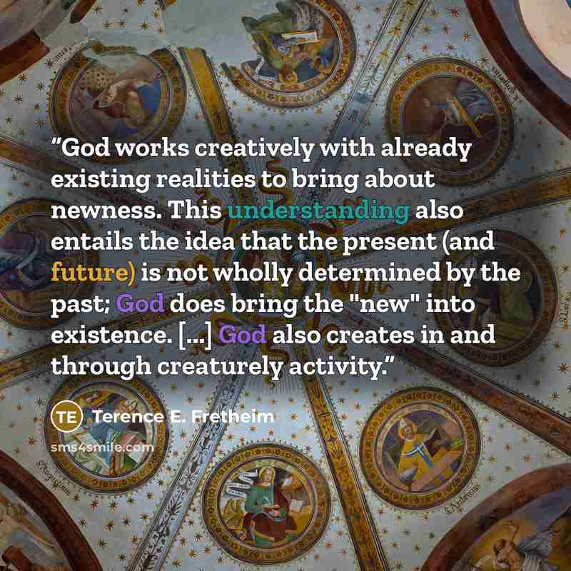 “God works creatively with already existing realities to bring about newness. This understanding also entails the idea that the present (and future) is not wholly determined by the past; God does bring the "new" into existence. [...] God also creates in and through creaturely activity.” quote by Terence E. Fretheim