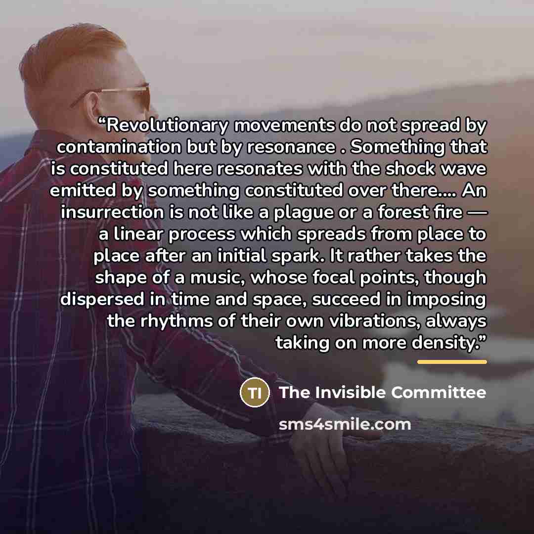 “Revolutionary movements do not spread by contamination but by resonance . Something that is constituted here resonates with the shock wave emitted by something constituted over there.… An insurrection is not like a plague or a forest fire — a linear process which spreads from place to place after…” quote by The Invisible Committee