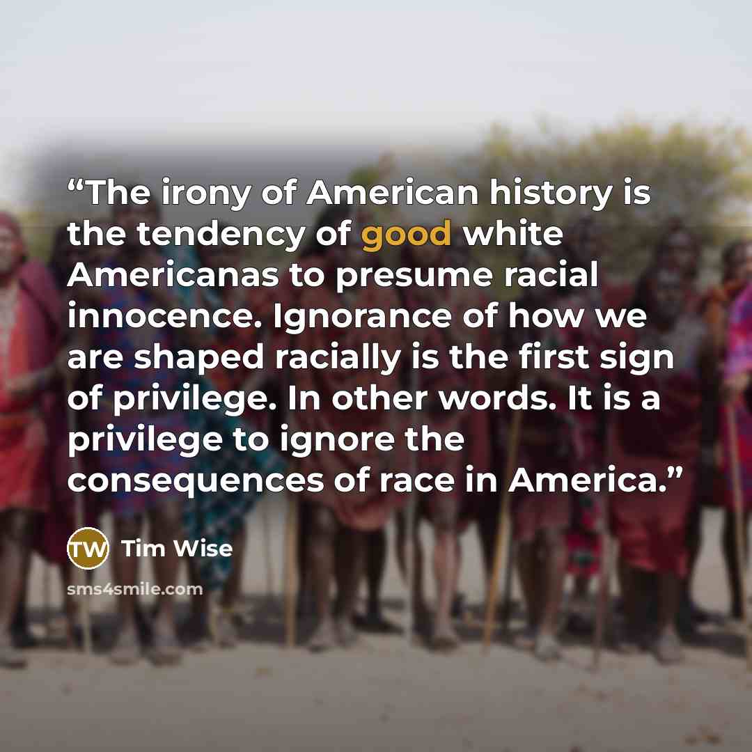 “The irony of American history is the tendency of good white Americanas to presume racial innocence. Ignorance of how we are shaped racially is the first sign of privilege. In other words. It is a privilege to ignore the consequences of race in America.” quote by Tim Wise