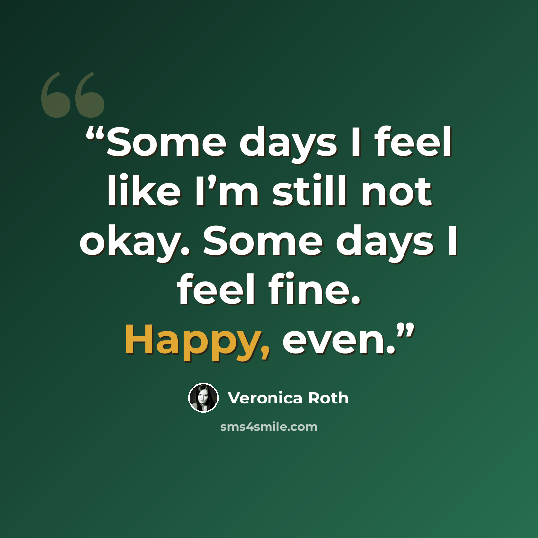 “Some days I feel like I’m still not okay. Some days I feel fine. Happy, even.” quote by Veronica Roth