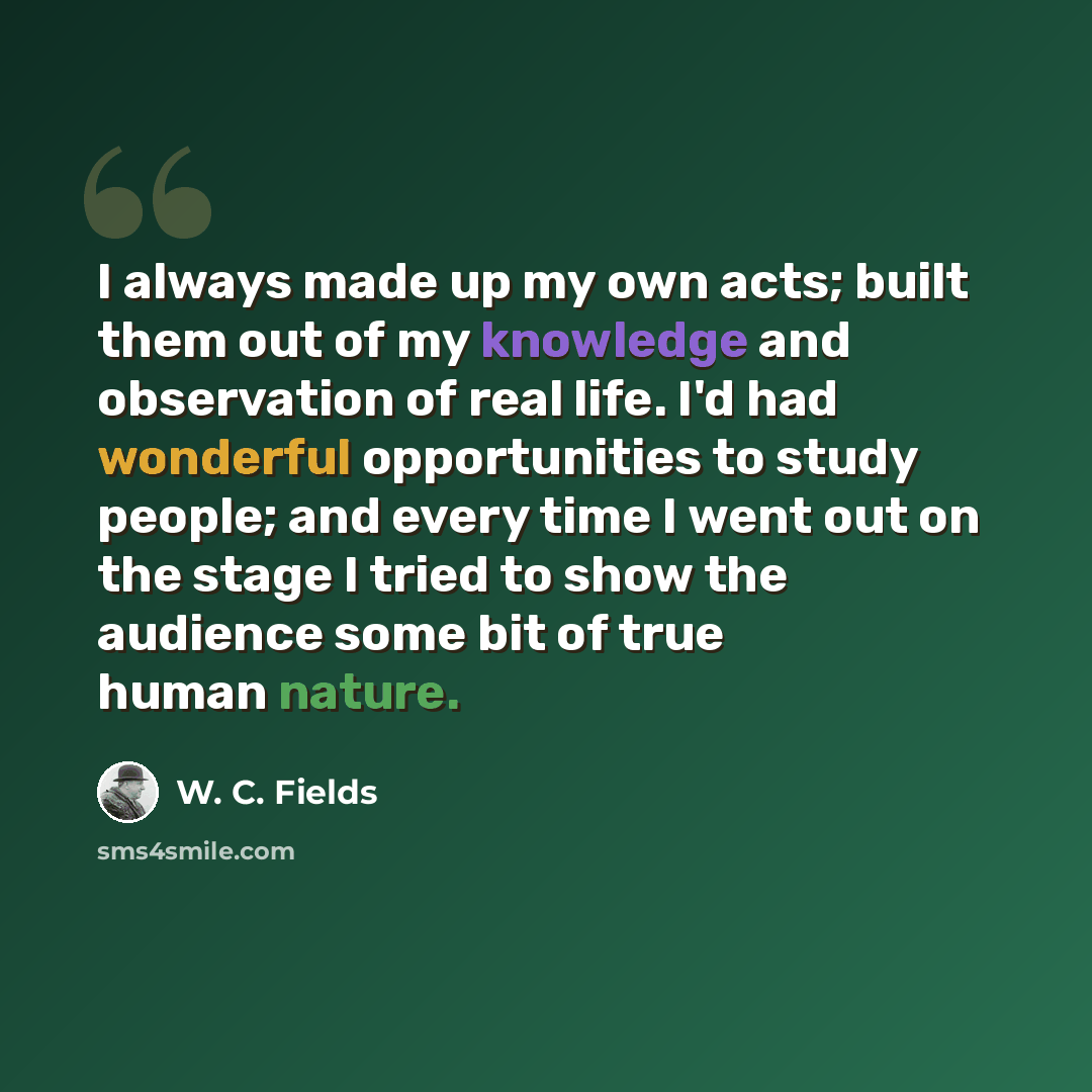 “I always made up my own acts; built them out of my knowledge and observation of real life. I'd had wonderful opportunities to study people; and every time I went out on the stage I tried to show the audience some bit of true human nature.” quote by W. C. Fields