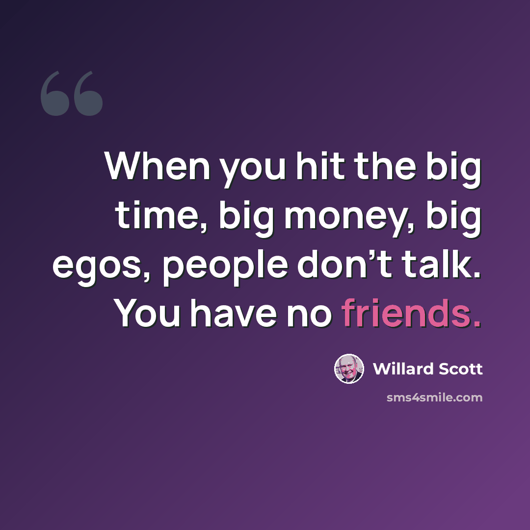 “When you hit the big time, big money, big egos, people don't talk. You have no friends.” quote by Willard Scott