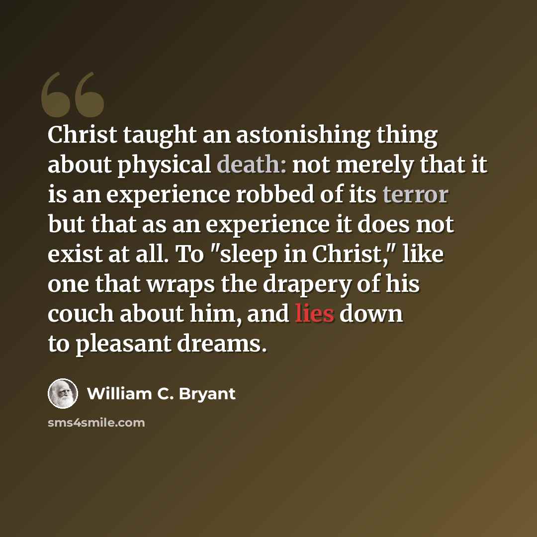 “Christ taught an astonishing thing about physical death: not merely that it is an experience robbed of its terror but that as an experience it does not exist at all. To "sleep in Christ," like one that wraps the drapery of his couch about him, and lies down to pleasant dreams.” quote by William C. Bryant
