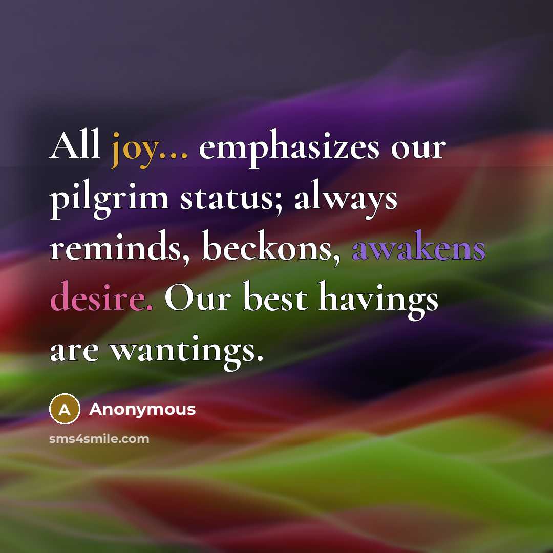 “All joy... emphasizes our pilgrim status; always reminds, beckons, awakens desire. Our best havings are wantings.” quote by Anonymous