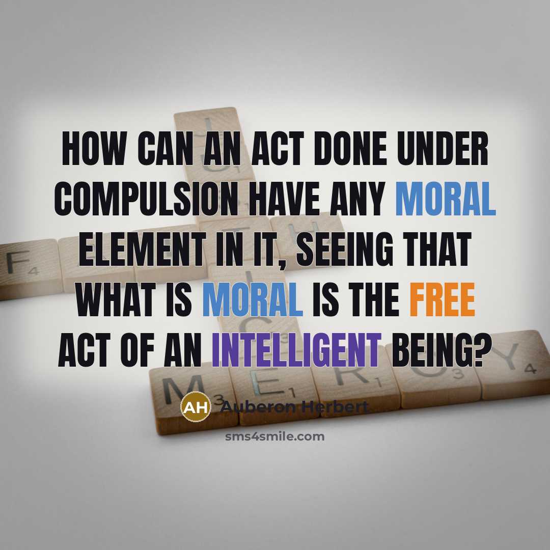 “How can an act done under compulsion have any moral element in it, seeing that what is moral is the free act of an intelligent being?” quote by Auberon Herbert