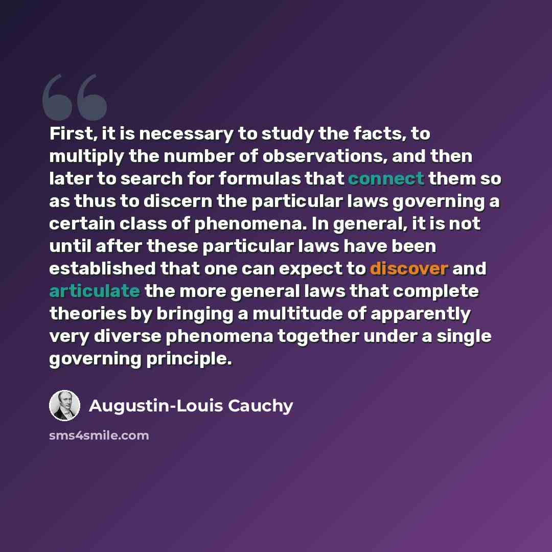 “First, it is necessary to study the facts, to multiply the number of observations, and then later to search for formulas that connect them so as thus to discern the particular laws governing a certain class of phenomena. In general, it is not until after these particular laws have been established…” quote by Augustin-Louis Cauchy