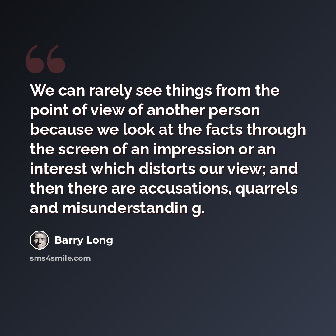 “We can rarely see things from the point of view of another person because we look at the facts through the screen of an impression or an interest which distorts our view; and then there are accusations, quarrels and misunderstandin g.” quote by Barry Long