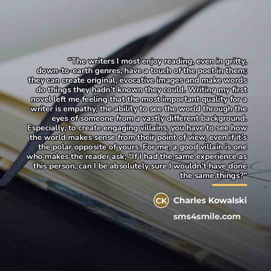 “The writers I most enjoy reading, even in gritty, down-to-earth genres, have a touch of the poet in them; they can create original, evocative images and make words do things they hadn’t known they could. Writing my first novel left me feeling that the most important quality for a writer is…” quote by Charles Kowalski