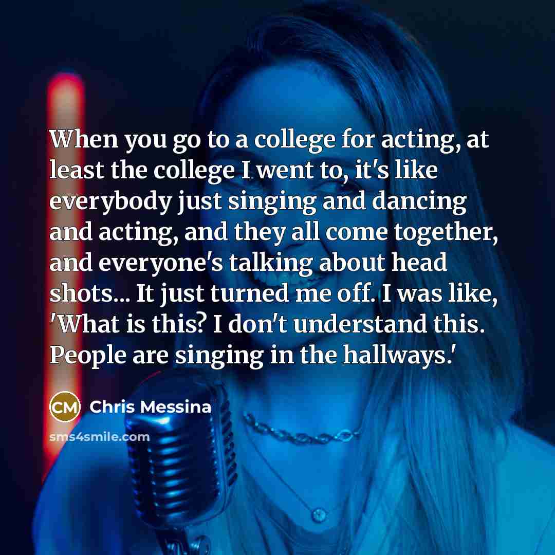 “When you go to a college for acting, at least the college I went to, it's like everybody just singing and dancing and acting, and they all come together, and everyone's talking about head shots... It just turned me off. I was like, 'What is this? I don't understand this. People are singing in the…” quote by Chris Messina