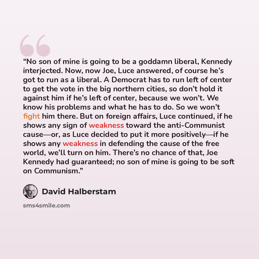“No son of mine is going to be a goddamn liberal, Kennedy interjected. Now, now Joe, Luce answered, of course he’s got to run as a liberal. A Democrat has to run left of center to get the vote in the big northern cities, so don’t hold it against him if he’s left of center, because we won’t. We know…” quote by David Halberstam