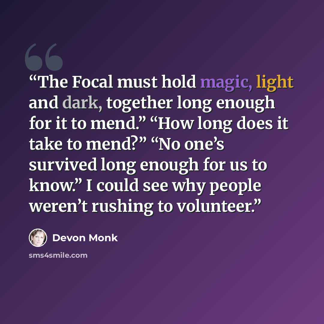 “The Focal must hold magic, light and dark, together long enough for it to mend.” “How long does it take to mend?” “No one’s survived long enough for us to know.” I could see why people weren’t rushing to volunteer.” quote by Devon Monk