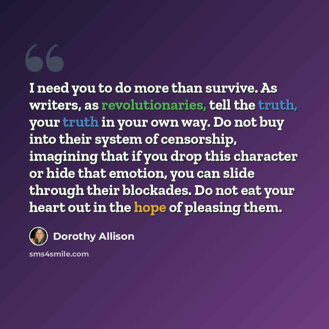 “I need you to do more than survive. As writers, as revolutionaries, tell the truth, your truth in your own way. Do not buy into their system of censorship, imagining that if you drop this character or hide that emotion, you can slide through their blockades. Do not eat your heart out in the hope…” quote by Dorothy Allison