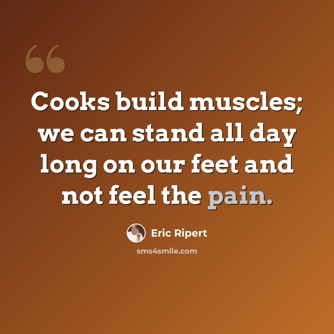 “Cooks build muscles; we can stand all day long on our feet and not feel the pain.” quote by Eric Ripert