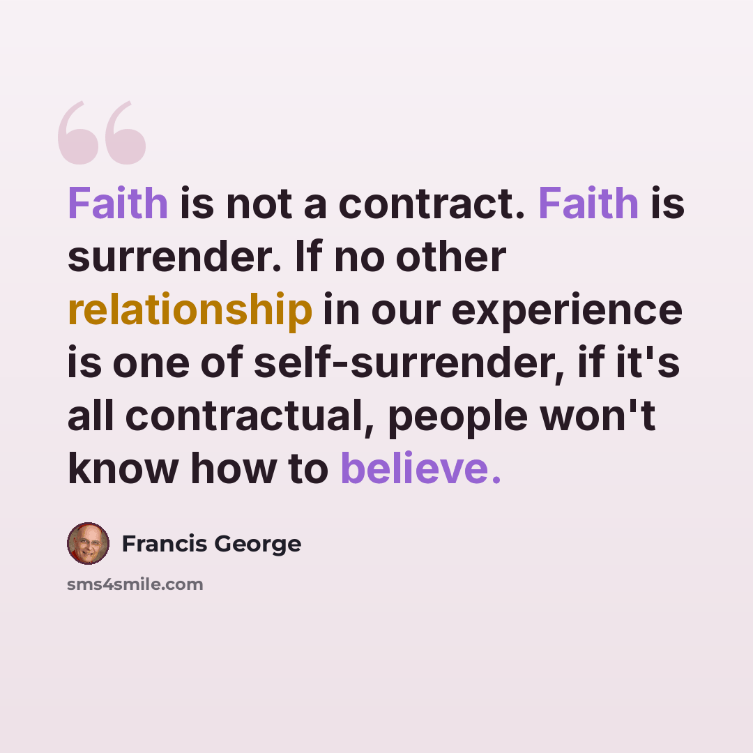 “Faith is not a contract. Faith is surrender. If no other relationship in our experience is one of self-surrender, if it's all contractual, people won't know how to believe.” quote by Francis George