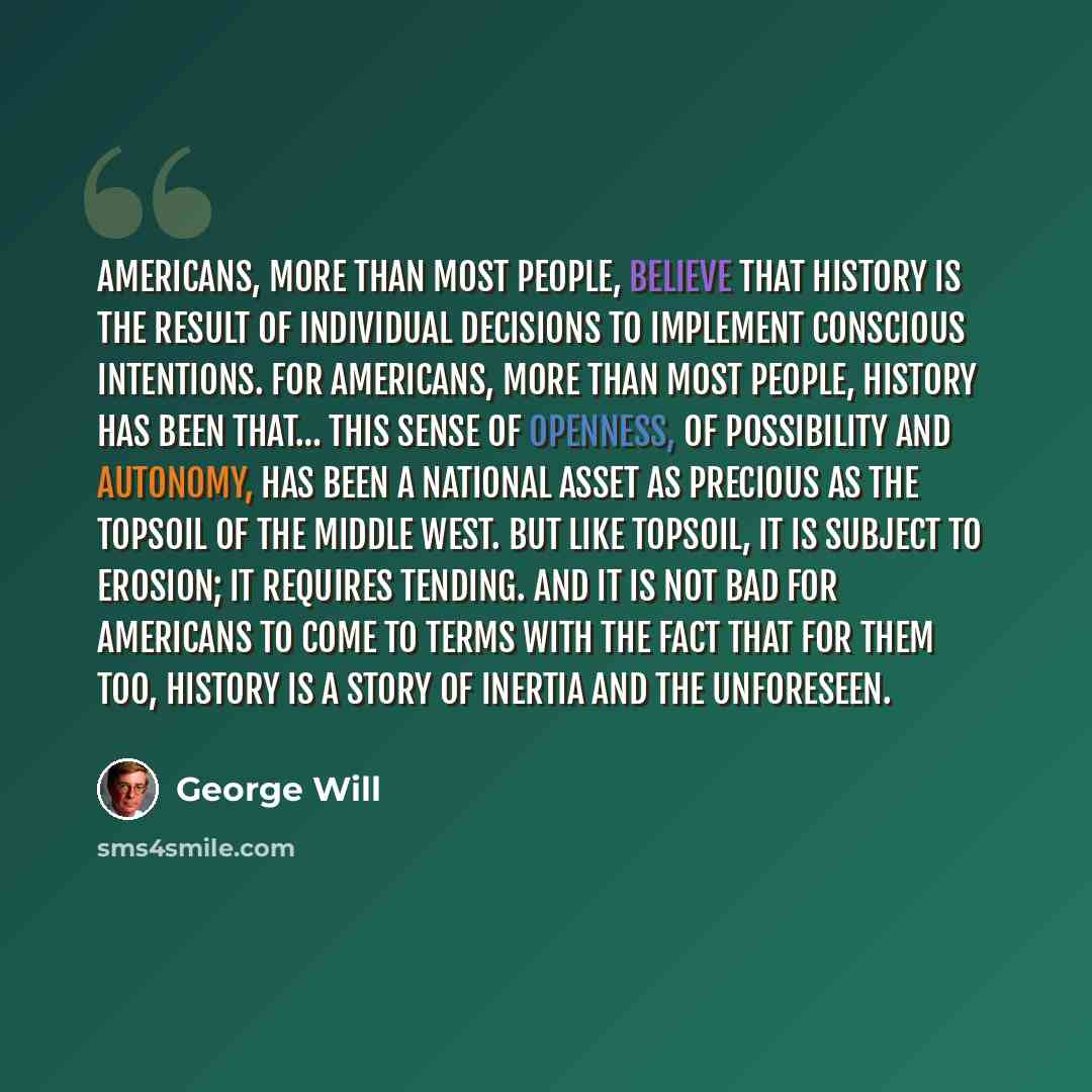 “Americans, more than most people, believe that history is the result of individual decisions to implement conscious intentions. For Americans, more than most people, history has been that… This sense of openness, of possibility and autonomy, has been a national asset as precious as the topsoil of…” quote by George Will
