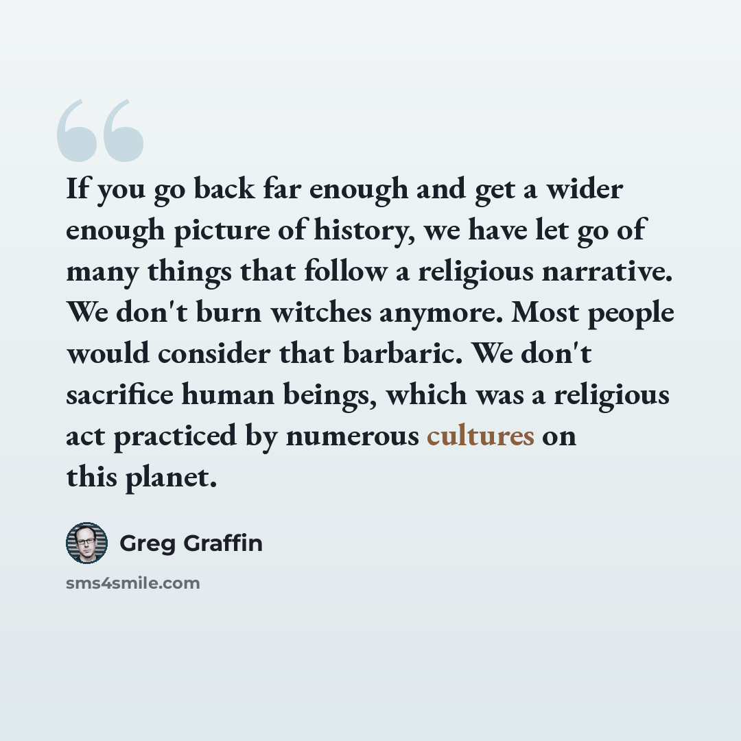 “If you go back far enough and get a wider enough picture of history, we have let go of many things that follow a religious narrative. We don't burn witches anymore. Most people would consider that barbaric. We don't sacrifice human beings, which was a religious act practiced by numerous cultures…” quote by Greg Graffin