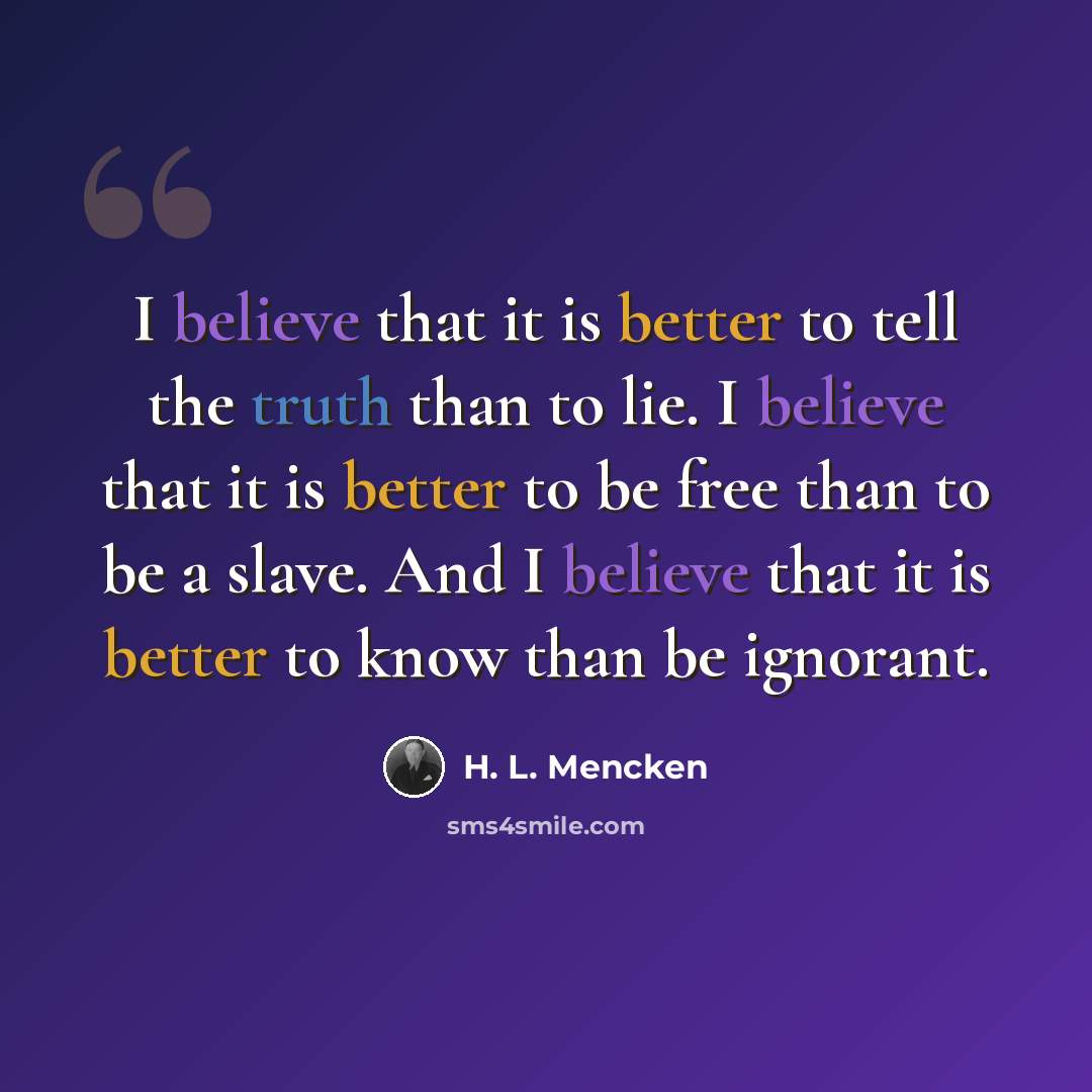 “I believe that it is better to tell the truth than to lie. I believe that it is better to be free than to be a slave. And I believe that it is better to know than be ignorant.” quote by H. L. Mencken
