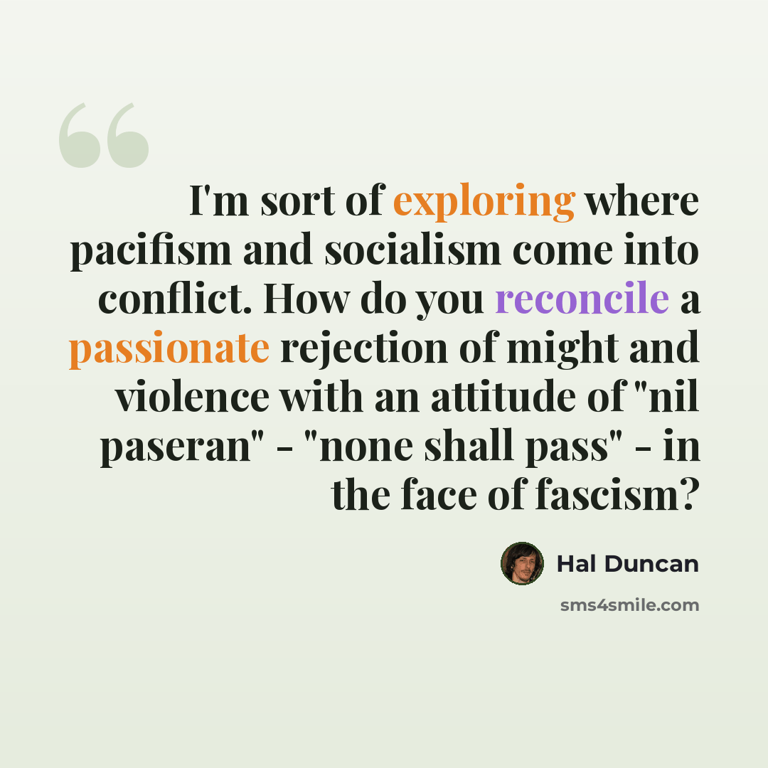 “I'm sort of exploring where pacifism and socialism come into conflict. How do you reconcile a passionate rejection of might and violence with an attitude of "nil paseran" - "none shall pass" - in the face of fascism?” quote by Hal Duncan