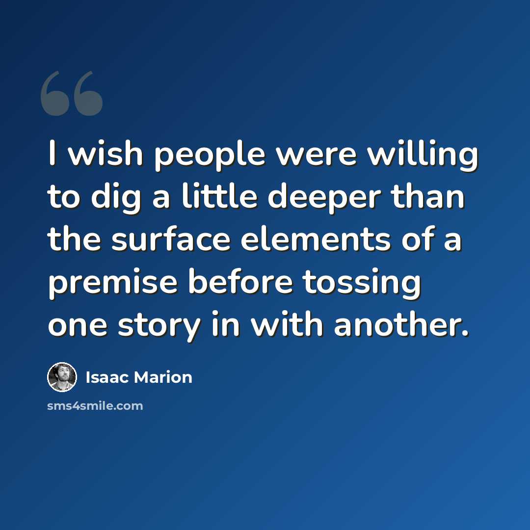 “I wish people were willing to dig a little deeper than the surface elements of a premise before tossing one story in with another.” quote by Isaac Marion