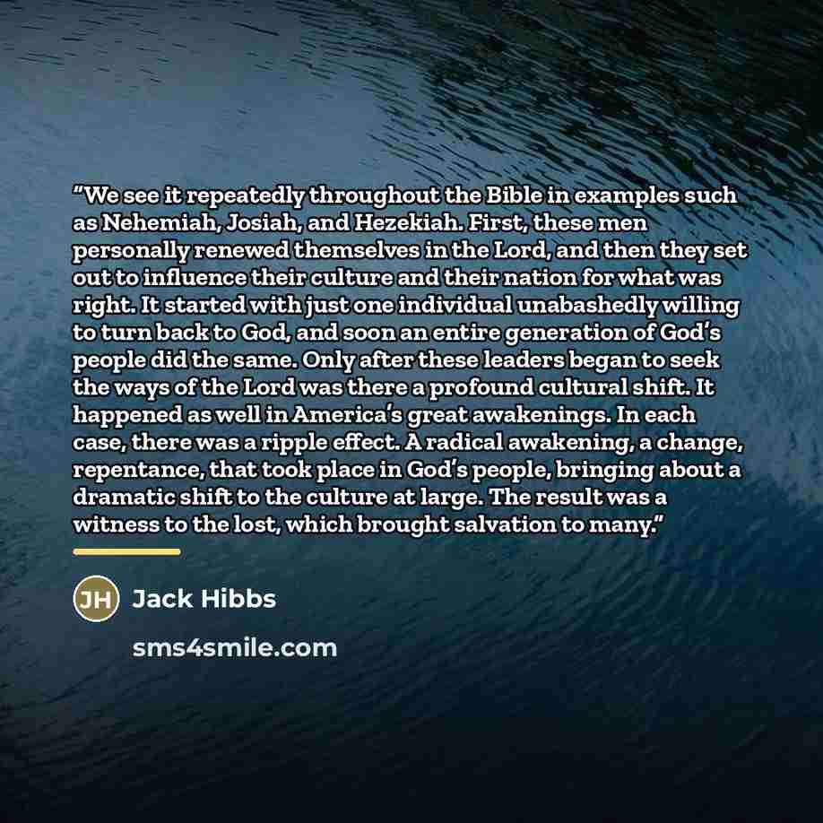 “We see it repeatedly throughout the Bible in examples such as Nehemiah, Josiah, and Hezekiah. First, these men personally renewed themselves in the Lord, and then they set out to influence their culture and their nation for what was right. It started with just one individual unabashedly willing to…” quote by Jack Hibbs