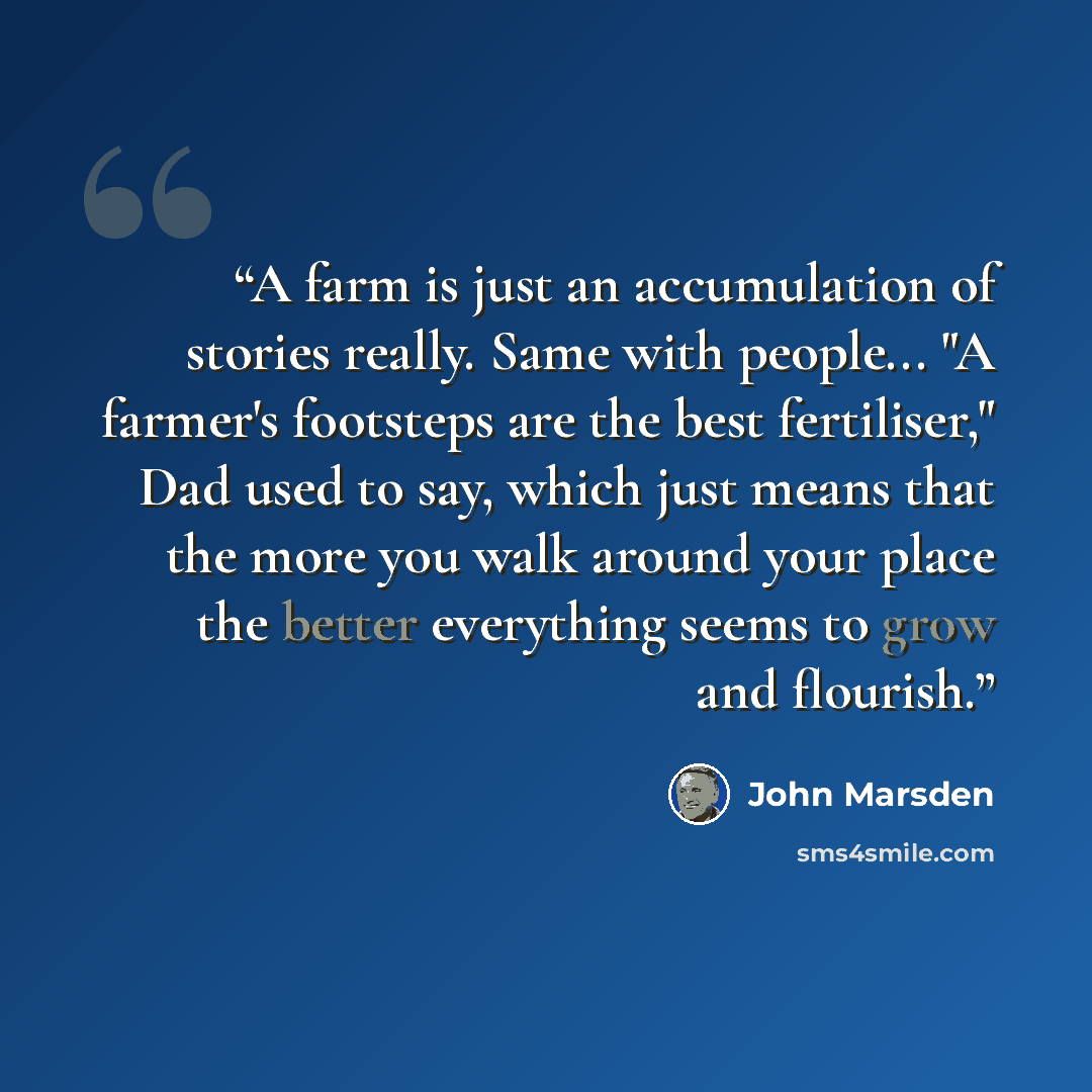 “A farm is just an accumulation of stories really. Same with people... "A farmer's footsteps are the best fertiliser," Dad used to say, which just means that the more you walk around your place the better everything seems to grow and flourish.” quote by John Marsden