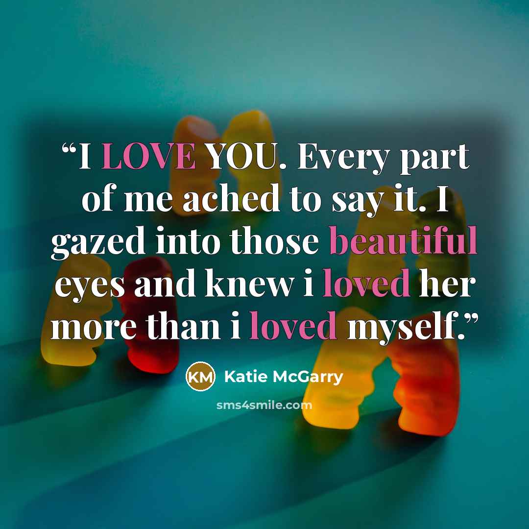 “I LOVE YOU. Every part of me ached to say it. I gazed into those beautiful eyes and knew i loved her more than i loved myself.” quote by Katie McGarry