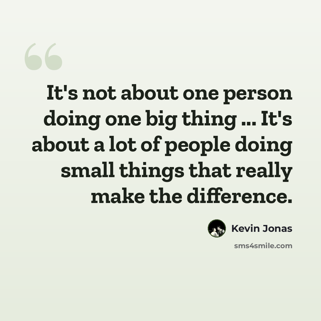 “It's not about one person doing one big thing ... It's about a lot of people doing small things that really make the difference.” quote by Kevin Jonas