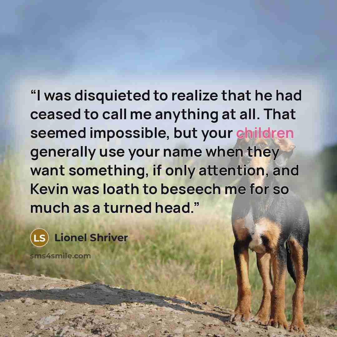 “I was disquieted to realize that he had ceased to call me anything at all. That seemed impossible, but your children generally use your name when they want something, if only attention, and Kevin was loath to beseech me for so much as a turned head.” quote by Lionel Shriver