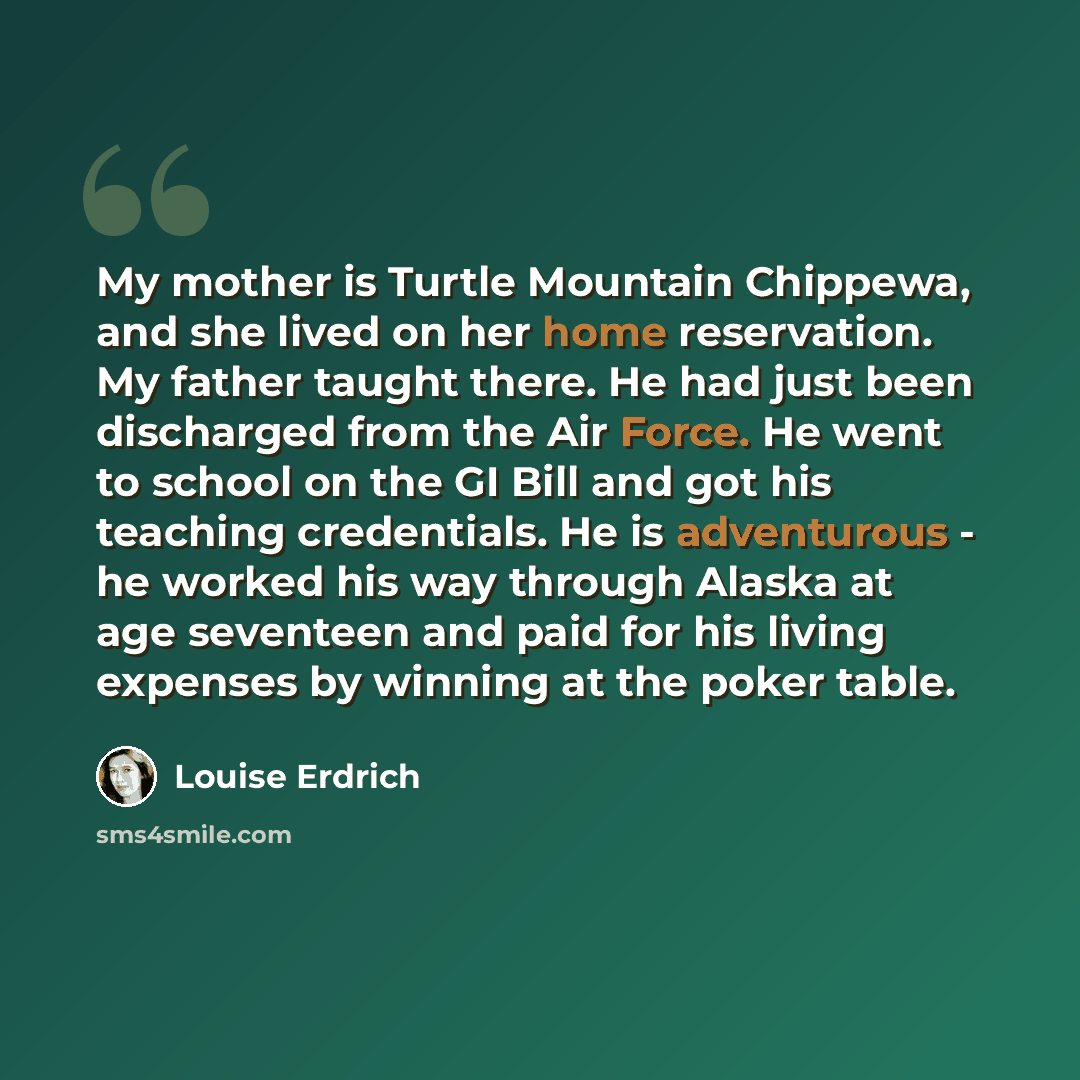 “My mother is Turtle Mountain Chippewa, and she lived on her home reservation. My father taught there. He had just been discharged from the Air Force. He went to school on the GI Bill and got his teaching credentials. He is adventurous - he worked his way through Alaska at age seventeen and paid…” quote by Louise Erdrich