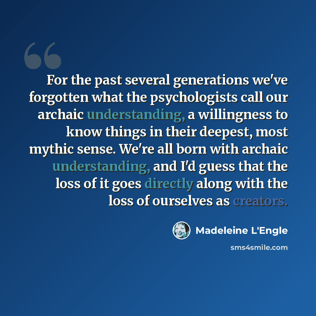 “For the past several generations we've forgotten what the psychologists call our archaic understanding, a willingness to know things in their deepest, most mythic sense. We're all born with archaic understanding, and I'd guess that the loss of it goes directly along with the loss of ourselves as…” quote by Madeleine L'Engle