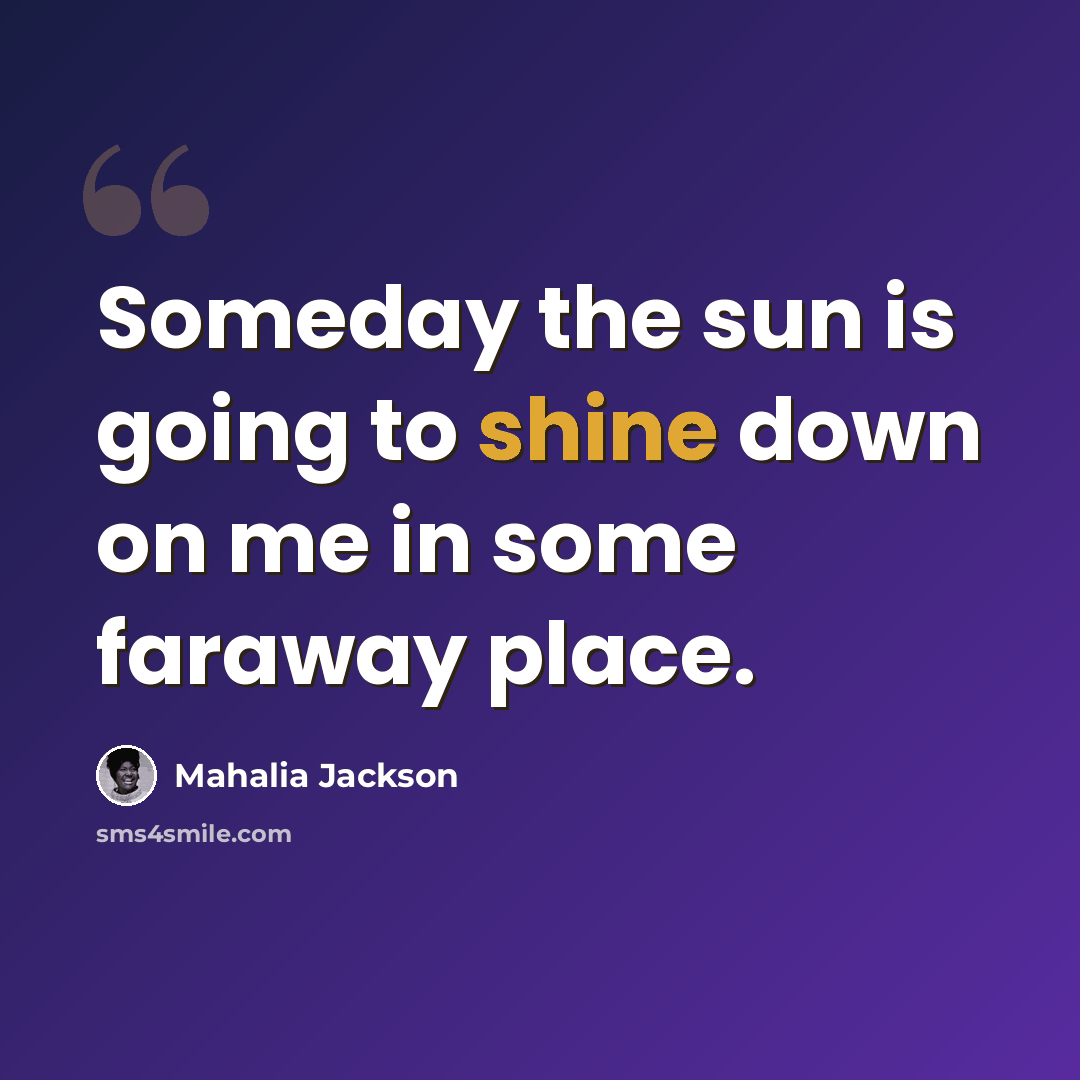 “Someday the sun is going to shine down on me in some faraway place.” quote by Mahalia Jackson