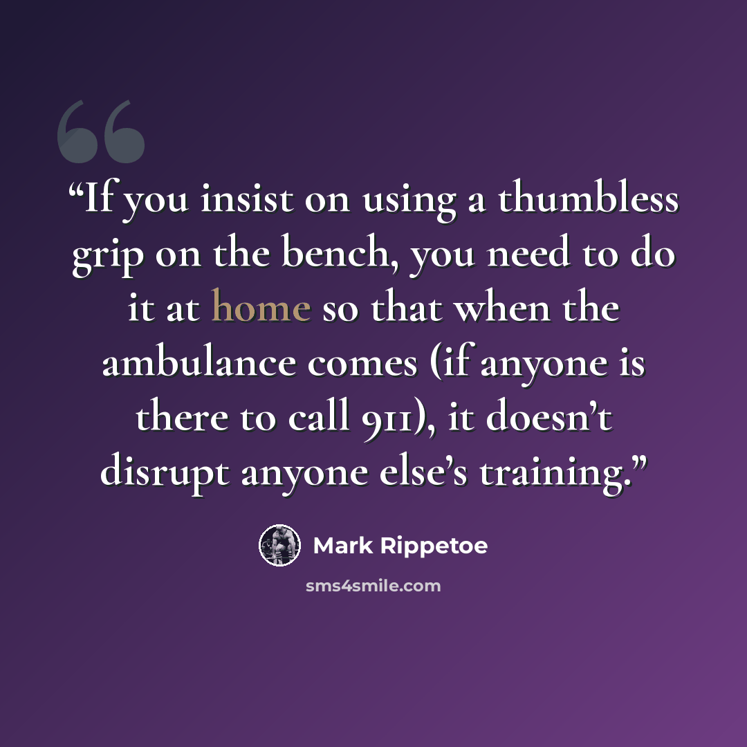 “If you insist on using a thumbless grip on the bench, you need to do it at home so that when the ambulance comes (if anyone is there to call 911), it doesn’t disrupt anyone else’s training.” quote by Mark Rippetoe