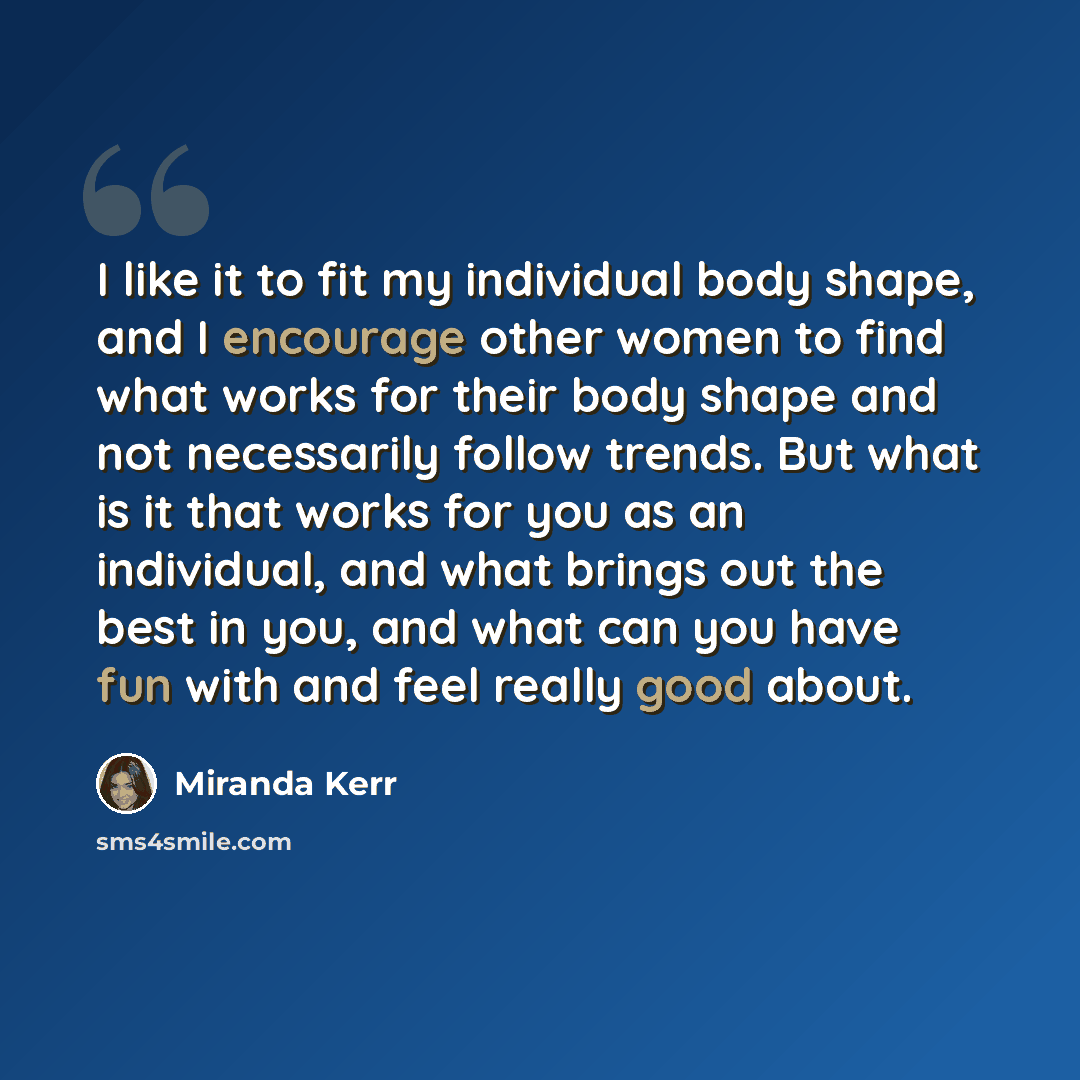 “I like it to fit my individual body shape, and I encourage other women to find what works for their body shape and not necessarily follow trends. But what is it that works for you as an individual, and what brings out the best in you, and what can you have fun with and feel really good about.” quote by Miranda Kerr