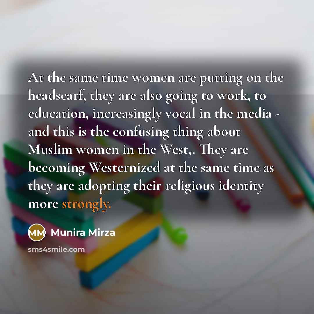 “At the same time women are putting on the headscarf, they are also going to work, to education, increasingly vocal in the media - and this is the confusing thing about Muslim women in the West,. They are becoming Westernized at the same time as they are adopting their religious identity more…” quote by Munira Mirza