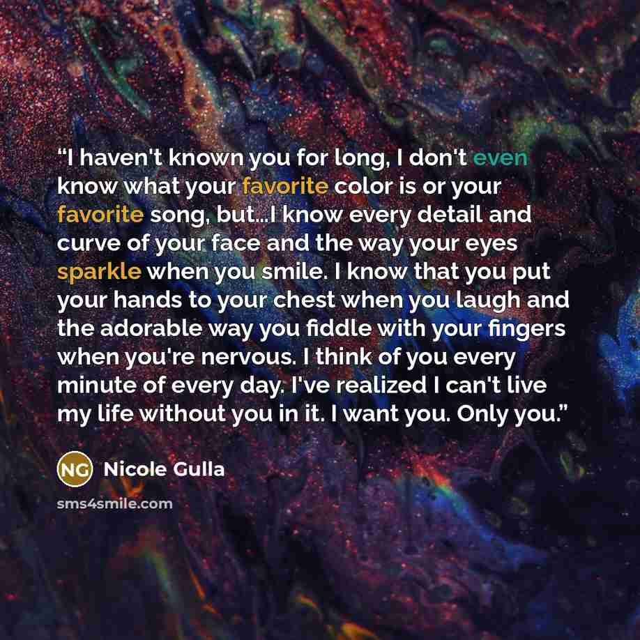 “I haven't known you for long, I don't even know what your favorite color is or your favorite song, but…I know every detail and curve of your face and the way your eyes sparkle when you smile. I know that you put your hands to your chest when you laugh and the adorable way you fiddle with your…” quote by Nicole Gulla